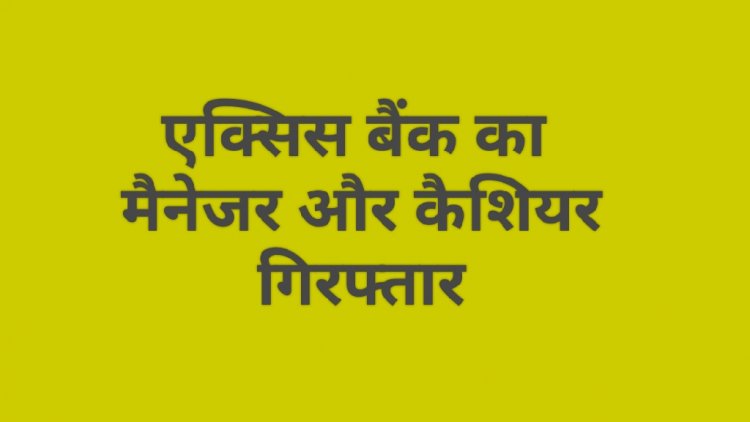 एक्सिस बैंक का फ्रॉड : मैनेजर और कैशियर गिरफ्तार
